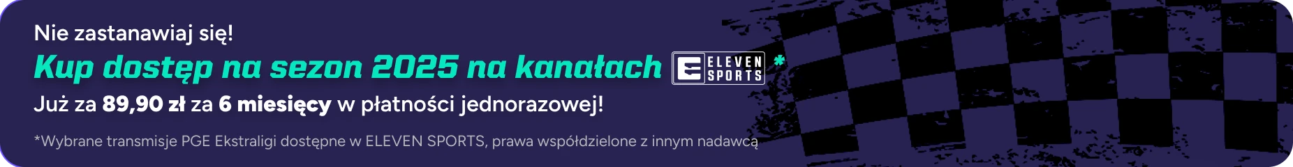Nie zastanawiaj się! Kup dostęp na sezon 2025 na kanałach Eleven Sports. Już za 59,99 zł za 90 dni w płatności jednorazowej! (wybrane transmisje PGE Ekstraligi dostępne w Eleven Sports, prawa współdzielone z innym nadawcą)